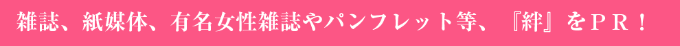 雑誌、紙媒体、有名女性雑誌やパンフレット等、『絆』をPR!
