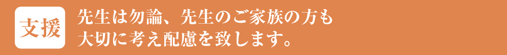 先生は勿論、先生のご家族の方も大切に考え配慮を致します。