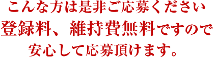 こんな方は是非ご応募ください
。登録料、維持費無料ですので安心して応募頂けます。