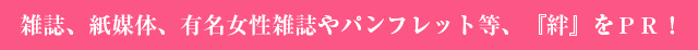 雑誌、紙媒体、有名女性雑誌やパンフレット等、『絆』をPR!