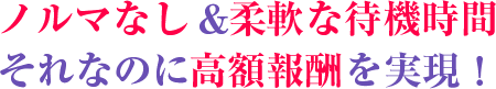 ノルマなし&柔軟な待機時間。それなのに高額報酬を実現!